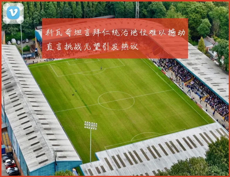 科瓦奇坦言拜仁统治地位难以撼动直言挑战无望引发热议