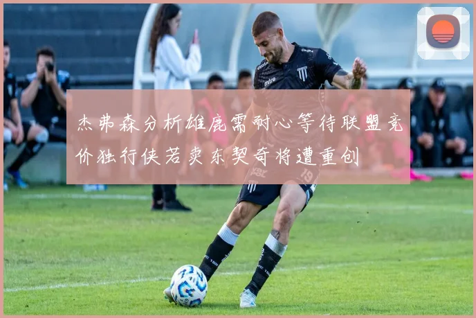 杰弗森分析雄鹿需耐心等待联盟竞价独行侠若卖东契奇将遭重创