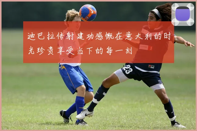 迪巴拉传射建功感慨在意大利的时光珍贵享受当下的每一刻