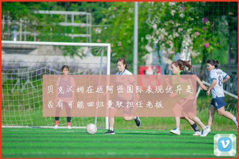 贝克汉姆在迈阿密国际表现优异是否有可能回归曼联担任老板