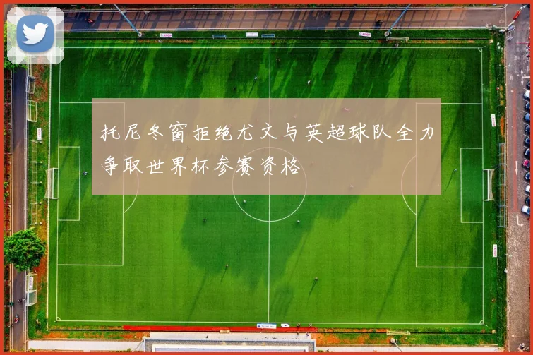 托尼冬窗拒绝尤文与英超球队全力争取世界杯参赛资格