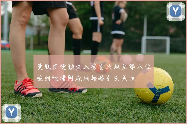 曼联在德勤收入榜首次跌至第八位被利物浦阿森纳超越引发关注